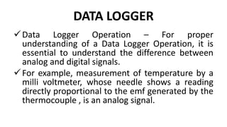 DATA LOGGER
Data Logger Operation – For proper
understanding of a Data Logger Operation, it is
essential to understand the difference between
analog and digital signals.
For example, measurement of temperature by a
milli voltmeter, whose needle shows a reading
directly proportional to the emf generated by the
thermocouple , is an analog signal.
 