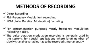 METHODS OF RECORDING
 Direct Recording
 FM (Frequency Modulation) recording
 PDM (Pulse Duration Modulation) recording
 For instrumentation purposes mostly frequency modulation
recording is used.
 The pulse duration modulation recording is generally used in
the systems for special applications where large number of
slowly changing variables has to be recorded simultaneously.
 