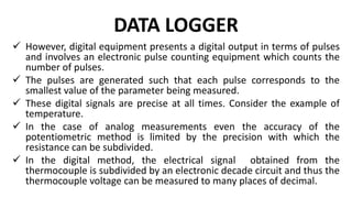 DATA LOGGER
 However, digital equipment presents a digital output in terms of pulses
and involves an electronic pulse counting equipment which counts the
number of pulses.
 The pulses are generated such that each pulse corresponds to the
smallest value of the parameter being measured.
 These digital signals are precise at all times. Consider the example of
temperature.
 In the case of analog measurements even the accuracy of the
potentiometric method is limited by the precision with which the
resistance can be subdivided.
 In the digital method, the electrical signal obtained from the
thermocouple is subdivided by an electronic decade circuit and thus the
thermocouple voltage can be measured to many places of decimal.
 