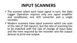 INPUT SCANNERS
 The scanner select each input signal in turn, the Data
Logger Operation requires only one signal amplifier
and conditioner, one A/D converter and a single
recorder.
 Modern scanners have input scanners which can scan
at the rate of 150 inputs/s, but the rate of scanning has
to be matched with the rate of change of input data,
and the time required by the recorder and the output
devices to print one output.
 
