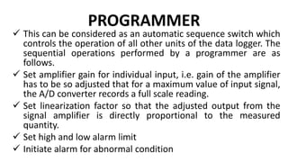 PROGRAMMER
 This can be considered as an automatic sequence switch which
controls the operation of all other units of the data logger. The
sequential operations performed by a programmer are as
follows.
 Set amplifier gain for individual input, i.e. gain of the amplifier
has to be so adjusted that for a maximum value of input signal,
the A/D converter records a full scale reading.
 Set linearization factor so that the adjusted output from the
signal amplifier is directly proportional to the measured
quantity.
 Set high and low alarm limit
 Initiate alarm for abnormal condition
 