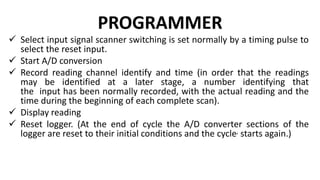 PROGRAMMER
 Select input signal scanner switching is set normally by a timing pulse to
select the reset input.
 Start A/D conversion
 Record reading channel identify and time (in order that the readings
may be identified at a later stage, a number identifying that
the input has been normally recorded, with the actual reading and the
time during the beginning of each complete scan).
 Display reading
 Reset logger. (At the end of cycle the A/D converter sections of the
logger are reset to their initial conditions and the cycle, starts again.)
 