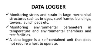 DATA LOGGER
Monitoring stress and strain in large mechanical
structures such as bridges, steel framed buildings,
towers, launch pads etc.
Monitoring environmental parameters in
temperature and environmental chambers and
test facilities.
A data logger is a self-contained unit that does
not require a host to operate.
 