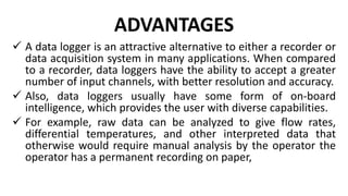 ADVANTAGES
 A data logger is an attractive alternative to either a recorder or
data acquisition system in many applications. When compared
to a recorder, data loggers have the ability to accept a greater
number of input channels, with better resolution and accuracy.
 Also, data loggers usually have some form of on-board
intelligence, which provides the user with diverse capabilities.
 For example, raw data can be analyzed to give flow rates,
differential temperatures, and other interpreted data that
otherwise would require manual analysis by the operator the
operator has a permanent recording on paper,
 