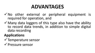 ADVANTAGES
No other external or peripheral equipment is
required for operation, and
Many data loggers of this type also have the ability
to record data trends, in addition to simple digital
data recording
Applications
Temperature sensor
Pressure sensor
 