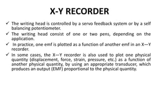 X-Y RECORDER
 The writing head is controlled by a servo feedback system or by a self
balancing potentiometer.
 The writing head consist of one or two pens, depending on the
application.
 In practice, one emf is plotted as a function of another emf in an X—Y
recorder.
 In some cases, the X—Y recorder is also used to plot one physical
quantity (displacement, force, strain, pressure, etc.) as a function of
another physical quantity, by using an appropriate transducer, which
produces an output (EMF) proportional to the physical quantity.
 