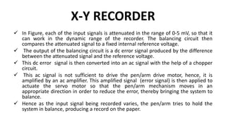 X-Y RECORDER
 In Figure, each of the input signals is attenuated in the range of 0-5 mV, so that it
can work in the dynamic range of the recorder. The balancing circuit then
compares the attenuated signal to a fixed internal reference voltage.
 The output of the balancing circuit is a dc error signal produced by the difference
between the attenuated signal and the reference voltage.
 This dc error signal is then converted into an ac signal with the help of a chopper
circuit.
 This ac signal is not sufficient to drive the pen/arm drive motor, hence, it is
amplified by an ac amplifier. This amplified signal (error signal) is then applied to
actuate the servo motor so that the pen/arm mechanism moves in an
appropriate direction in order to reduce the error, thereby bringing the system to
balance.
 Hence as the input signal being recorded varies, the pen/arm tries to hold the
system in balance, producing a record on the paper.
 