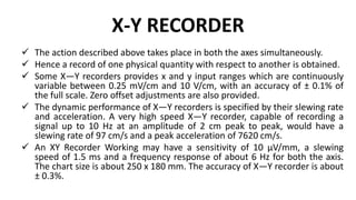 X-Y RECORDER
 The action described above takes place in both the axes simultaneously.
 Hence a record of one physical quantity with respect to another is obtained.
 Some X—Y recorders provides x and y input ranges which are continuously
variable between 0.25 mV/cm and 10 V/cm, with an accuracy of ± 0.1% of
the full scale. Zero offset adjustments are also provided.
 The dynamic performance of X—Y recorders is specified by their slewing rate
and acceleration. A very high speed X—Y recorder, capable of recording a
signal up to 10 Hz at an amplitude of 2 cm peak to peak, would have a
slewing rate of 97 cm/s and a peak acceleration of 7620 cm/s.
 An XY Recorder Working may have a sensitivity of 10 µV/mm, a slewing
speed of 1.5 ms and a frequency response of about 6 Hz for both the axis.
The chart size is about 250 x 180 mm. The accuracy of X—Y recorder is about
± 0.3%.
 