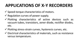 APPLICATIONS OF X-Y RECORDERS
 Speed-torque characteristics of motors.
 Regulation curves of power supply.
 Plotting characteristics of active devices such as
vacuum tubes, transistors, zener diode, rectifier diodes,
etc.
 Plotting stress-strain curves, hysteresis curves, etc.
 Electrical characteristics of materials, such as resistance
versus temperature.
 