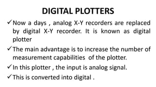 DIGITAL PLOTTERS
Now a days , analog X-Y recorders are replaced
by digital X-Y recorder. It is known as digital
plotter
The main advantage is to increase the number of
measurement capabilities of the plotter.
In this plotter , the input is analog signal.
This is converted into digital .
 