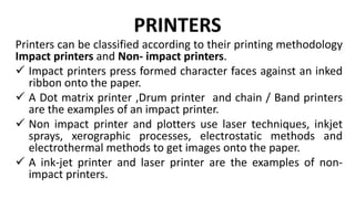 PRINTERS
Printers can be classified according to their printing methodology
Impact printers and Non- impact printers.
 Impact printers press formed character faces against an inked
ribbon onto the paper.
 A Dot matrix printer ,Drum printer and chain / Band printers
are the examples of an impact printer.
 Non impact printer and plotters use laser techniques, inkjet
sprays, xerographic processes, electrostatic methods and
electrothermal methods to get images onto the paper.
 A ink-jet printer and laser printer are the examples of non-
impact printers.
 
