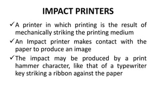 IMPACT PRINTERS
A printer in which printing is the result of
mechanically striking the printing medium
An Impact printer makes contact with the
paper to produce an image
The impact may be produced by a print
hammer character, like that of a typewriter
key striking a ribbon against the paper
 