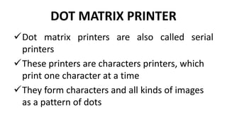 DOT MATRIX PRINTER
Dot matrix printers are also called serial
printers
These printers are characters printers, which
print one character at a time
They form characters and all kinds of images
as a pattern of dots
 