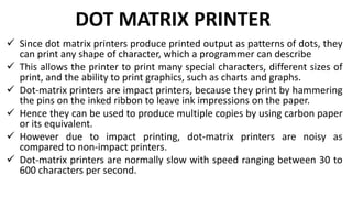 DOT MATRIX PRINTER
 Since dot matrix printers produce printed output as patterns of dots, they
can print any shape of character, which a programmer can describe
 This allows the printer to print many special characters, different sizes of
print, and the ability to print graphics, such as charts and graphs.
 Dot-matrix printers are impact printers, because they print by hammering
the pins on the inked ribbon to leave ink impressions on the paper.
 Hence they can be used to produce multiple copies by using carbon paper
or its equivalent.
 However due to impact printing, dot-matrix printers are noisy as
compared to non-impact printers.
 Dot-matrix printers are normally slow with speed ranging between 30 to
600 characters per second.
 
