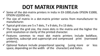 DOT MATRIX PRINTER
 Some of the dot-matrix printers in India in EX-1000,clude EPSON E1000,
EPSON LQ1050 etc.
 The size of matrix in a dot-matrix printer varies from manufacturer to
manufacturer.
 Typical grid sizes are 5 x 7 dots, 7 x 9 dots, 9 x 13 dots.
 The larger the grid size, the more dots in the matrix and the higher the
print resolution or clarity of the printed character.
 Features common to most dot matrix printers include boldface,
underline, subscript and superscript and compressed print (narrowed
printers).
 Optional feature include proportional spacing (using more or less
space, depending on the width of the character) and italics.
 