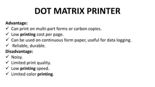 DOT MATRIX PRINTER
Advantage:
 Can print on multi-part forms or carbon copies.
 Low printing cost per page.
 Can be used on continuous form paper, useful for data logging.
 Reliable, durable.
Disadvantage:
 Noisy.
 Limited print quality.
 Low printing speed.
 Limited color printing.
 