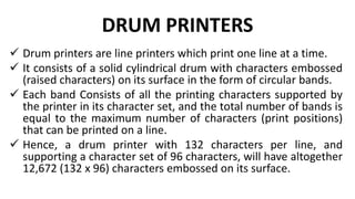 DRUM PRINTERS
 Drum printers are line printers which print one line at a time.
 It consists of a solid cylindrical drum with characters embossed
(raised characters) on its surface in the form of circular bands.
 Each band Consists of all the printing characters supported by
the printer in its character set, and the total number of bands is
equal to the maximum number of characters (print positions)
that can be printed on a line.
 Hence, a drum printer with 132 characters per line, and
supporting a character set of 96 characters, will have altogether
12,672 (132 x 96) characters embossed on its surface.
 