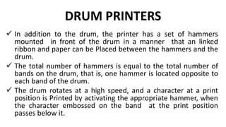 DRUM PRINTERS
 In addition to the drum, the printer has a set of hammers
mounted in front of the drum in a manner that an linked
ribbon and paper can be Placed between the hammers and the
drum.
 The total number of hammers is equal to the total number of
bands on the drum, that is, one hammer is located opposite to
each band of the drum.
 The drum rotates at a high speed, and a character at a print
position is Printed by activating the appropriate hammer, when
the character embossed on the band at the print position
passes below it.
 