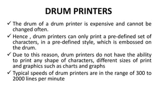 DRUM PRINTERS
 The drum of a drum printer is expensive and cannot be
changed often.
 Hence , drum printers can only print a pre-defined set of
characters, in a pre-defined style, which is embossed on
the drum.
 Due to this reason, drum printers do not have the ability
to print any shape of characters, different sizes of print
and graphics such as charts and graphs
 Typical speeds of drum printers are in the range of 300 to
2000 lines per minute
 