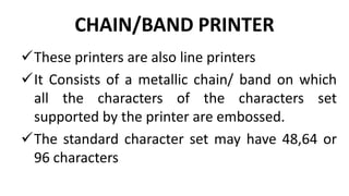 CHAIN/BAND PRINTER
These printers are also line printers
It Consists of a metallic chain/ band on which
all the characters of the characters set
supported by the printer are embossed.
The standard character set may have 48,64 or
96 characters
 