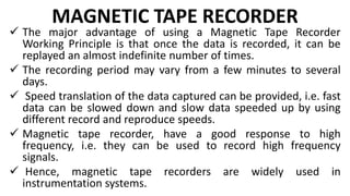 MAGNETIC TAPE RECORDER
 The major advantage of using a Magnetic Tape Recorder
Working Principle is that once the data is recorded, it can be
replayed an almost indefinite number of times.
 The recording period may vary from a few minutes to several
days.
 Speed translation of the data captured can be provided, i.e. fast
data can be slowed down and slow data speeded up by using
different record and reproduce speeds.
 Magnetic tape recorder, have a good response to high
frequency, i.e. they can be used to record high frequency
signals.
 Hence, magnetic tape recorders are widely used in
instrumentation systems.
 