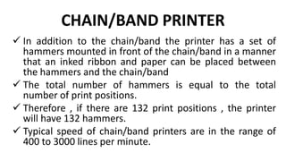 CHAIN/BAND PRINTER
 In addition to the chain/band the printer has a set of
hammers mounted in front of the chain/band in a manner
that an inked ribbon and paper can be placed between
the hammers and the chain/band
 The total number of hammers is equal to the total
number of print positions.
 Therefore , if there are 132 print positions , the printer
will have 132 hammers.
 Typical speed of chain/band printers are in the range of
400 to 3000 lines per minute.
 