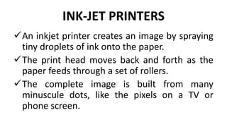 INK-JET PRINTERS
An inkjet printer creates an image by spraying
tiny droplets of ink onto the paper.
The print head moves back and forth as the
paper feeds through a set of rollers.
The complete image is built from many
minuscule dots, like the pixels on a TV or
phone screen.
 