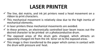 LASER PRINTER
 The line, dot matrix, and ink jet printers need a head movement on a
ribbon to print characters.
 This mechanical movement is relatively slow due to the high inertia of
mechanical elements.
 In laser printers these mechanical movements are avoided.
 In these printers, an electronically controlled laser beam traces out the
desired character to be printed on a photoconductive drum.
 The exposed areas of the drum gets charged, which attracts an
oppositely charged ink from the ink toner on to the exposed areas.
 This image is then transferred to the paper which comes in contact with
the drum with pressure and heat.
 