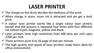 LASER PRINTER
 The charge on the drum decides the darkness of the print.
 When charge is more, more ink is attracted and we get a dark
print.
 A colour laser printer works like a single colour laser printer,
except that the process is repeated four times with four different
ink colours:Cyan, magenta, yellow and black.
 Laser printers have high resolution from 600 dots per inch upto
1200 per inch.
 These printers print 4 to 16 page of text per minute.
 The high quality and speed of laser printers make them ideal for
office environment.
 