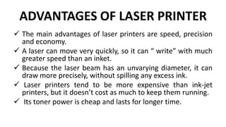 ADVANTAGES OF LASER PRINTER
 The main advantages of laser printers are speed, precision
and economy.
 A laser can move very quickly, so it can “ write” with much
greater speed than an inket.
 Because the laser beam has an unvarying diameter, it can
draw more precisely, without spilling any excess ink.
 Laser printers tend to be more expensive than ink-jet
printers, but it doesn’t cost as much to keep them running.
 Its toner power is cheap and lasts for longer time.
 