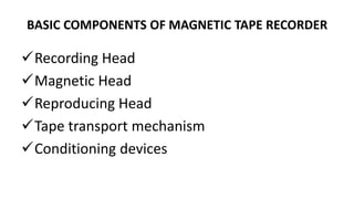 BASIC COMPONENTS OF MAGNETIC TAPE RECORDER
Recording Head
Magnetic Head
Reproducing Head
Tape transport mechanism
Conditioning devices
 