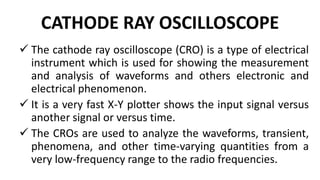 CATHODE RAY OSCILLOSCOPE
 The cathode ray oscilloscope (CRO) is a type of electrical
instrument which is used for showing the measurement
and analysis of waveforms and others electronic and
electrical phenomenon.
 It is a very fast X-Y plotter shows the input signal versus
another signal or versus time.
 The CROs are used to analyze the waveforms, transient,
phenomena, and other time-varying quantities from a
very low-frequency range to the radio frequencies.
 