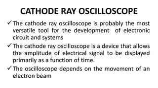CATHODE RAY OSCILLOSCOPE
The cathode ray oscilloscope is probably the most
versatile tool for the development of electronic
circuit and systems
The cathode ray oscilloscope is a device that allows
the amplitude of electrical signal to be displayed
primarily as a function of time.
The oscilloscope depends on the movement of an
electron beam
 