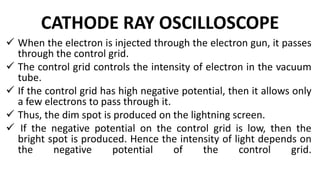 CATHODE RAY OSCILLOSCOPE
 When the electron is injected through the electron gun, it passes
through the control grid.
 The control grid controls the intensity of electron in the vacuum
tube.
 If the control grid has high negative potential, then it allows only
a few electrons to pass through it.
 Thus, the dim spot is produced on the lightning screen.
 If the negative potential on the control grid is low, then the
bright spot is produced. Hence the intensity of light depends on
the negative potential of the control grid.
 