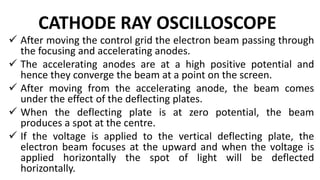 CATHODE RAY OSCILLOSCOPE
 After moving the control grid the electron beam passing through
the focusing and accelerating anodes.
 The accelerating anodes are at a high positive potential and
hence they converge the beam at a point on the screen.
 After moving from the accelerating anode, the beam comes
under the effect of the deflecting plates.
 When the deflecting plate is at zero potential, the beam
produces a spot at the centre.
 If the voltage is applied to the vertical deflecting plate, the
electron beam focuses at the upward and when the voltage is
applied horizontally the spot of light will be deflected
horizontally.
 