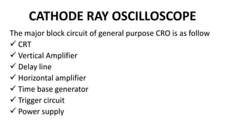CATHODE RAY OSCILLOSCOPE
The major block circuit of general purpose CRO is as follow
 CRT
 Vertical Amplifier
 Delay line
 Horizontal amplifier
 Time base generator
 Trigger circuit
 Power supply
 