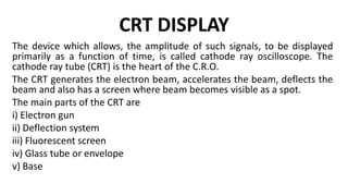 CRT DISPLAY
The device which allows, the amplitude of such signals, to be displayed
primarily as a function of time, is called cathode ray oscilloscope. The
cathode ray tube (CRT) is the heart of the C.R.O.
The CRT generates the electron beam, accelerates the beam, deflects the
beam and also has a screen where beam becomes visible as a spot.
The main parts of the CRT are
i) Electron gun
ii) Deflection system
iii) Fluorescent screen
iv) Glass tube or envelope
v) Base
 