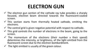 ELECTRON GUN
 The electron gun section of the cathode ray tube provides a sharply
focused, electron beam directed towards the fluorescent-coated
screen.
 This section starts from thermally heated cathode, emitting the
electrons.
 The control grid is given negative potential with respect to cathode.
 This grid controls the number of electrons in the beam, going to the
screen.
 The momentum of the electrons (their number x their speed)
determines the intensity, or brightness, of the light emitted from the
fluorescent screen due to the electron bombardment.
 The light emitted is usually of the green colour.
 
