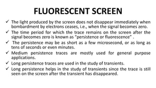 FLUORESCENT SCREEN
 The light produced by the screen does not disappear immediately when
bombardment by electrons ceases, i.e., when the signal becomes zero.
 The time period for which the trace remains on the screen after the
signal becomes zero is known as “persistence or fluorescence” .
 The persistence may be as short as a few microsecond, or as long as
tens of seconds or even minutes.
 Medium persistence traces are mostly used for general purpose
applications.
 Long persistence traces are used in the study of transients.
 Long persistence helps in the study of transients since the trace is still
seen on the screen after the transient has disappeared.
 