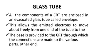 GLASS TUBE
All the components of a CRT are enclosed in
an evacuated glass tube called envelope.
This allows the emitted electrons to move
about freely from one end of the tube to the
The base is provided to the CRT through which
the connections are made to the various
parts. other end.
 