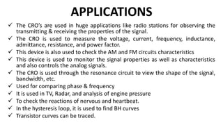 APPLICATIONS
 The CRO’s are used in huge applications like radio stations for observing the
transmitting & receiving the properties of the signal.
 The CRO is used to measure the voltage, current, frequency, inductance,
admittance, resistance, and power factor.
 This device is also used to check the AM and FM circuits characteristics
 This device is used to monitor the signal properties as well as characteristics
and also controls the analog signals.
 The CRO is used through the resonance circuit to view the shape of the signal,
bandwidth, etc.
 Used for comparing phase & frequency
 It is used in TV, Radar, and analysis of engine pressure
 To check the reactions of nervous and heartbeat.
 In the hysteresis loop, it is used to find BH curves
 Transistor curves can be traced.
 