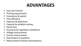 ADVANTAGES
 Cost and Timeline
 Training requirements
 Consistency & quality
 Time efficiency
 Expertise & experience
 Capacity for problem-solving
 Hassle-free
 Assurance for regulatory compliance
 Voltage measurement
 Current measurement
 Examination of waveform
 Measurement of phase and frequency
 