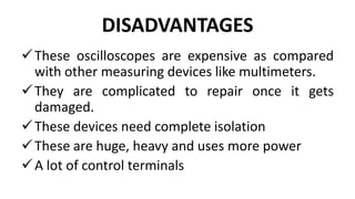 DISADVANTAGES
These oscilloscopes are expensive as compared
with other measuring devices like multimeters.
They are complicated to repair once it gets
damaged.
These devices need complete isolation
These are huge, heavy and uses more power
A lot of control terminals
 