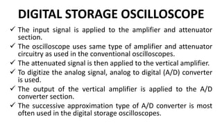 DIGITAL STORAGE OSCILLOSCOPE
 The input signal is applied to the amplifier and attenuator
section.
 The oscilloscope uses same type of amplifier and attenuator
circuitry as used in the conventional oscilloscopes.
 The attenuated signal is then applied to the vertical amplifier.
 To digitize the analog signal, analog to digital (A/D) converter
is used.
 The output of the vertical amplifier is applied to the A/D
converter section.
 The successive approximation type of A/D converter is most
often used in the digital storage oscilloscopes.
 