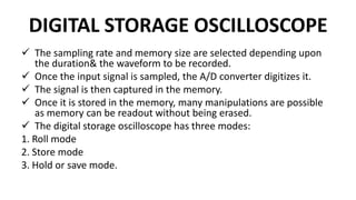 DIGITAL STORAGE OSCILLOSCOPE
 The sampling rate and memory size are selected depending upon
the duration& the waveform to be recorded.
 Once the input signal is sampled, the A/D converter digitizes it.
 The signal is then captured in the memory.
 Once it is stored in the memory, many manipulations are possible
as memory can be readout without being erased.
 The digital storage oscilloscope has three modes:
1. Roll mode
2. Store mode
3. Hold or save mode.
 