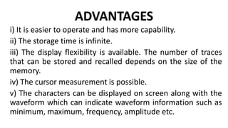 ADVANTAGES
i) It is easier to operate and has more capability.
ii) The storage time is infinite.
iii) The display flexibility is available. The number of traces
that can be stored and recalled depends on the size of the
memory.
iv) The cursor measurement is possible.
v) The characters can be displayed on screen along with the
waveform which can indicate waveform information such as
minimum, maximum, frequency, amplitude etc.
 