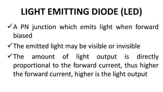 LIGHT EMITTING DIODE (LED)
A PN junction which emits light when forward
biased
The emitted light may be visible or invisible
The amount of light output is directly
proportional to the forward current, thus higher
the forward current, higher is the light output
 