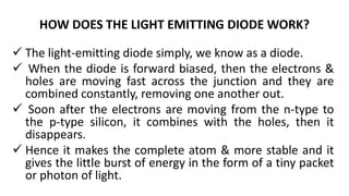 HOW DOES THE LIGHT EMITTING DIODE WORK?
 The light-emitting diode simply, we know as a diode.
 When the diode is forward biased, then the electrons &
holes are moving fast across the junction and they are
combined constantly, removing one another out.
 Soon after the electrons are moving from the n-type to
the p-type silicon, it combines with the holes, then it
disappears.
 Hence it makes the complete atom & more stable and it
gives the little burst of energy in the form of a tiny packet
or photon of light.
 