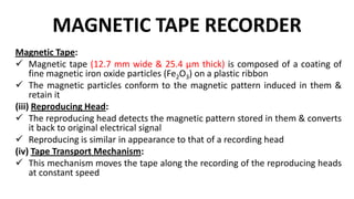 MAGNETIC TAPE RECORDER
Magnetic Tape:
 Magnetic tape (12.7 mm wide & 25.4 µm thick) is composed of a coating of
fine magnetic iron oxide particles (Fe2O3) on a plastic ribbon
 The magnetic particles conform to the magnetic pattern induced in them &
retain it
(iii) Reproducing Head:
 The reproducing head detects the magnetic pattern stored in them & converts
it back to original electrical signal
 Reproducing is similar in appearance to that of a recording head
(iv) Tape Transport Mechanism:
 This mechanism moves the tape along the recording of the reproducing heads
at constant speed
 