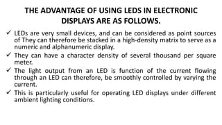 THE ADVANTAGE OF USING LEDS IN ELECTRONIC
DISPLAYS ARE AS FOLLOWS.
 LEDs are very small devices, and can be considered as point sources
of They can therefore be stacked in a high-density matrix to serve as a
numeric and alphanumeric display.
 They can have a character density of several thousand per square
meter.
 The light output from an LED is function of the current flowing
through an LED can therefore, be smoothly controlled by varying the
current.
 This is particularly useful for operating LED displays under different
ambient lighting conditions.
 